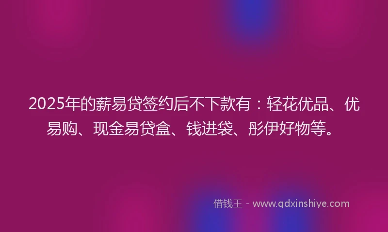 2025年的薪易贷签约后不下款有：轻花优品、优易购、现金易贷盒、钱进袋、彤伊好物等。