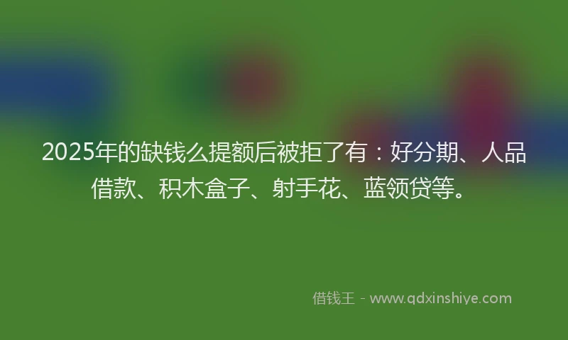 2025年的缺钱么提额后被拒了有：好分期、人品借款、积木盒子、射手花、蓝领贷等。