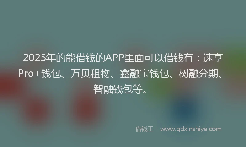 2025年的能借钱的APP里面可以借钱有：速享Pro+钱包、万贝租物、鑫融宝钱包、树融分期、智融钱包等。