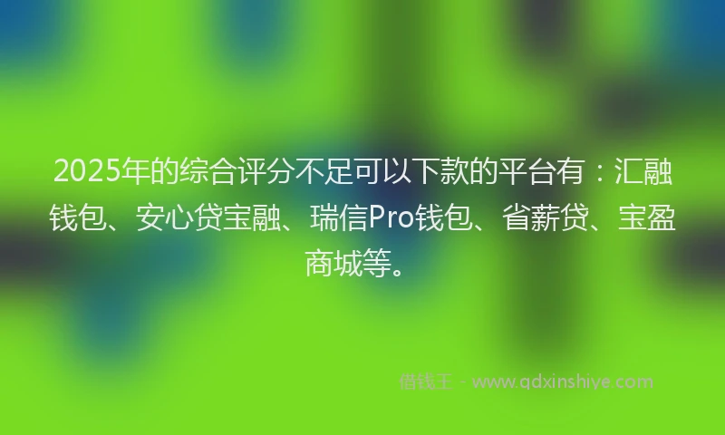 2025年的综合评分不足可以下款的平台有：汇融钱包、安心贷宝融、瑞信Pro钱包、省薪贷、宝盈商城等。