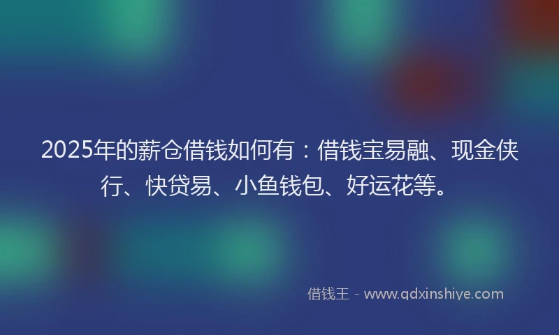 2025年的薪仓借钱如何有：借钱宝易融、现金侠行、快贷易、小鱼钱包、好运花等。