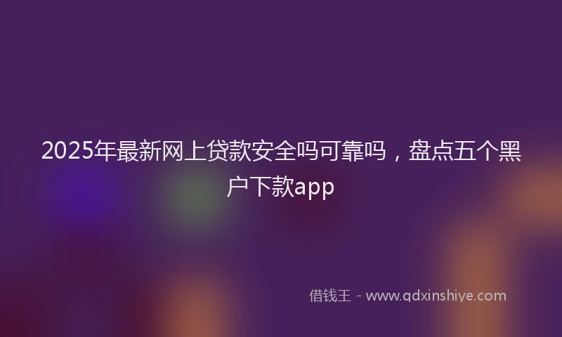 2025年最新网上贷款安全吗可靠吗，盘点五个黑户下款app