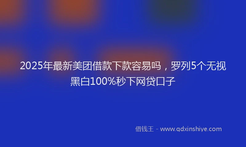 2025年最新美团借款下款容易吗，罗列5个无视黑白100%秒下网贷口子