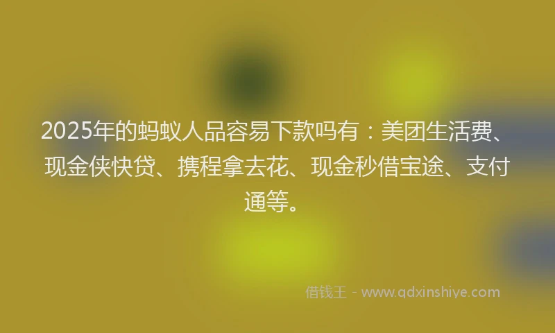 2025年的蚂蚁人品容易下款吗有：美团生活费、现金侠快贷、携程拿去花、现金秒借宝途、支付通等。