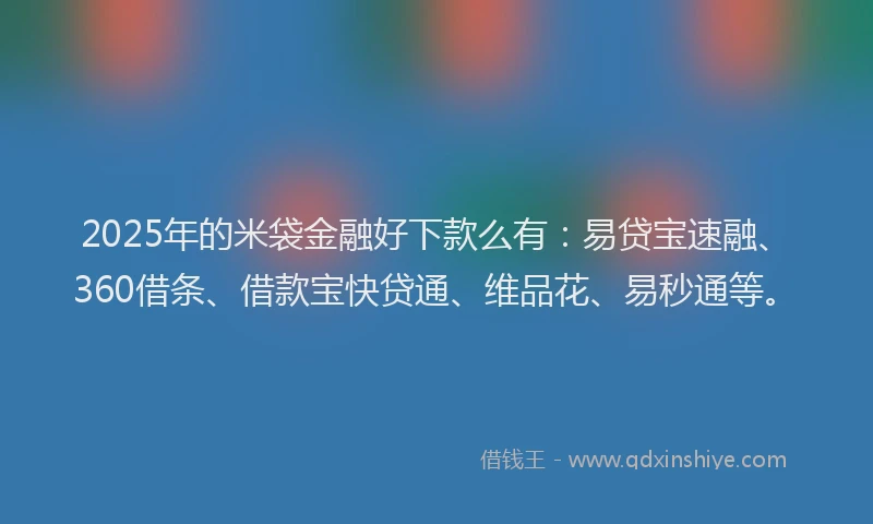 2025年的米袋金融好下款么有：易贷宝速融、360借条、借款宝快贷通、维品花、易秒通等。