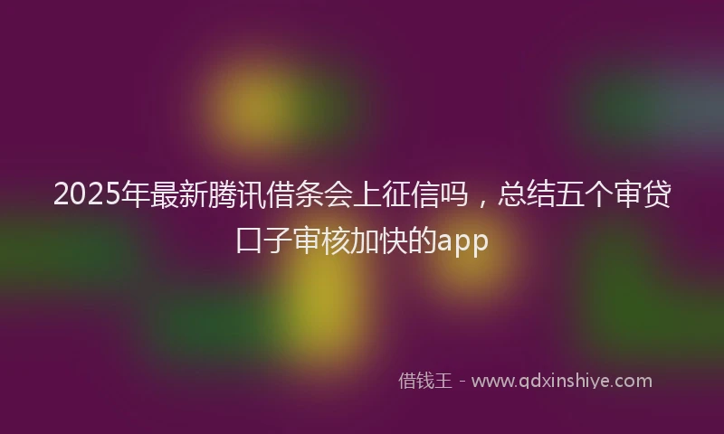 2025年最新腾讯借条会上征信吗，总结五个审贷口子审核加快的app