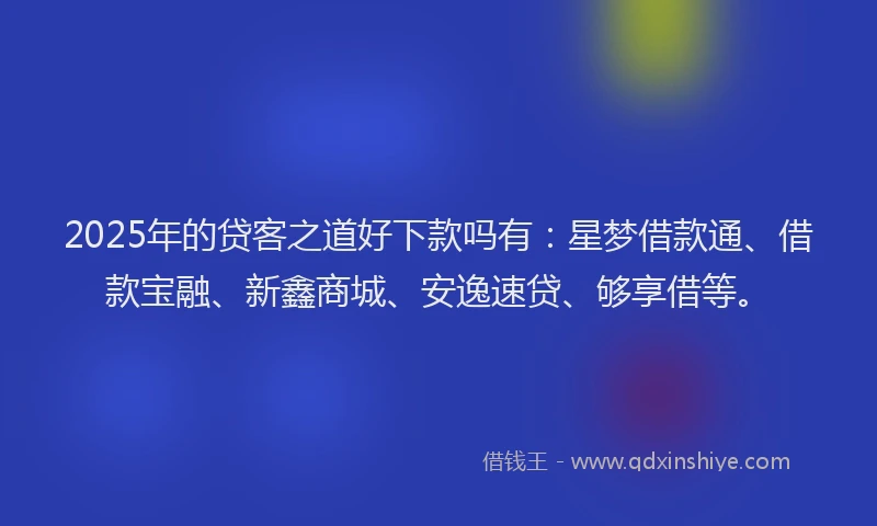 2025年的贷客之道好下款吗有：星梦借款通、借款宝融、新鑫商城、安逸速贷、够享借等。