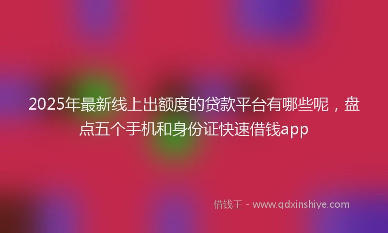2025年最新线上出额度的贷款平台有哪些呢，盘点五个手机和身份证快速借钱app