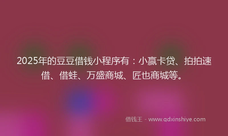 2025年的豆豆借钱小程序有：小赢卡贷、拍拍速借、借蛙、万盛商城、匠也商城等。