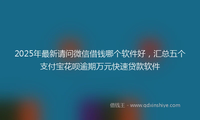2025年最新请问微信借钱哪个软件好，汇总五个支付宝花呗逾期万元快速贷款软件