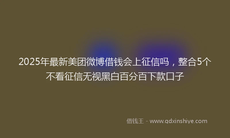 2025年最新美团微博借钱会上征信吗，整合5个不看征信无视黑白百分百下款口子