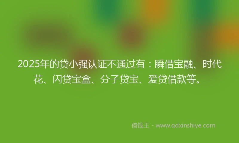 2025年的贷小强认证不通过有：瞬借宝融、时代花、闪贷宝盒、分子贷宝、爱贷借款等。