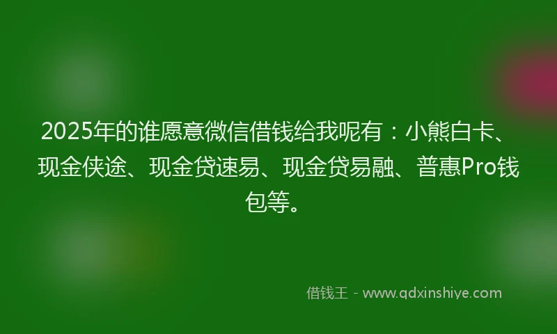 2025年的谁愿意微信借钱给我呢有：小熊白卡、现金侠途、现金贷速易、现金贷易融、普惠Pro钱包等。