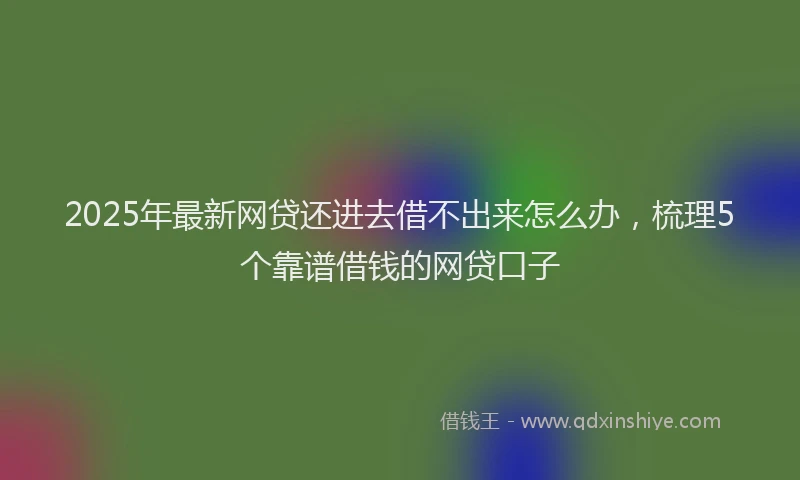 2025年最新网贷还进去借不出来怎么办，梳理5个靠谱借钱的网贷口子