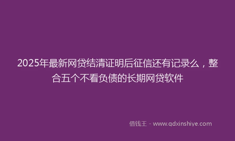 2025年最新网贷结清证明后征信还有记录么，整合五个不看负债的长期网贷软件