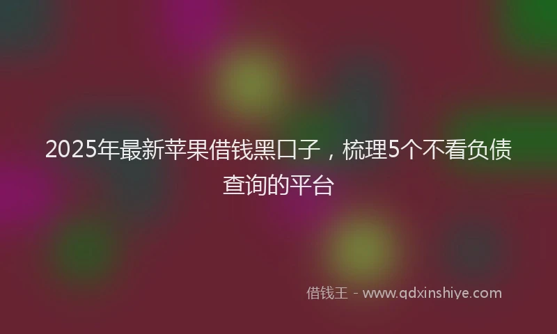 2025年最新苹果借钱黑口子，梳理5个不看负债查询的平台