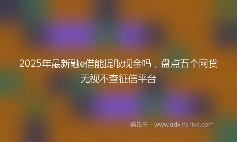 2025年最新融e借能提取现金吗，盘点五个网贷无视不查征信平台