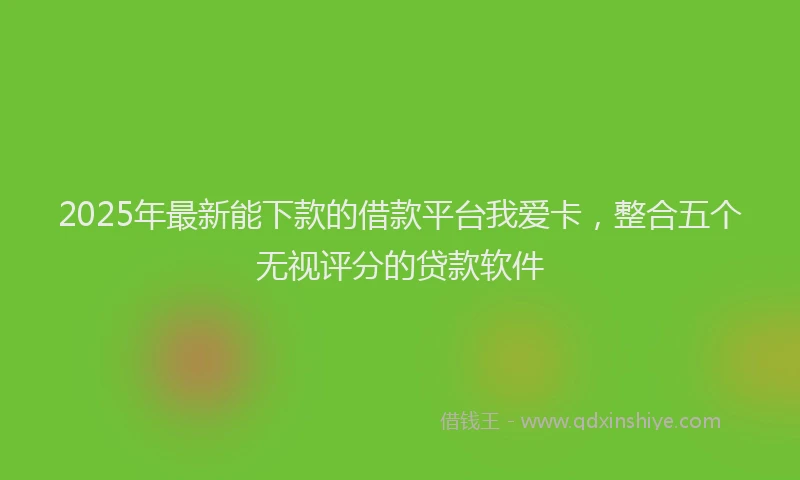 2025年最新能下款的借款平台我爱卡，整合五个无视评分的贷款软件