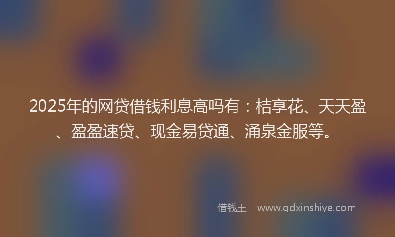 2025年的网贷借钱利息高吗有：桔享花、天天盈、盈盈速贷、现金易贷通、涌泉金服等。