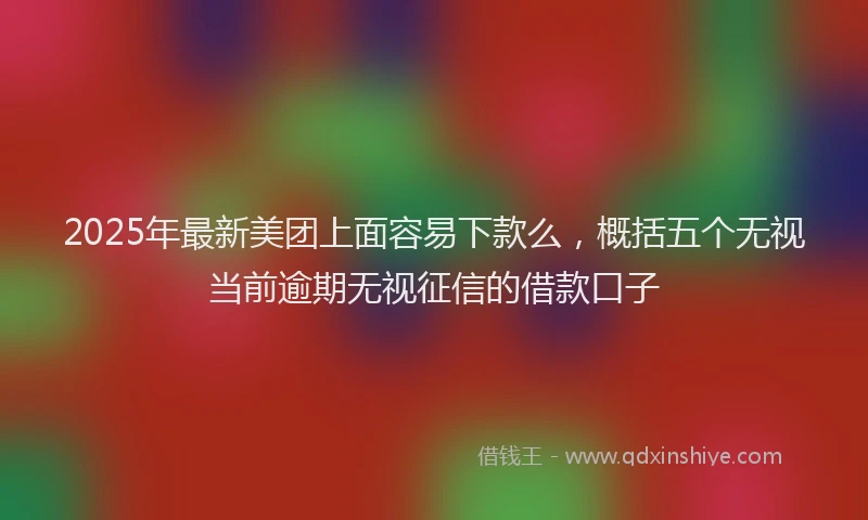 2025年最新美团上面容易下款么，概括五个无视当前逾期无视征信的借款口子