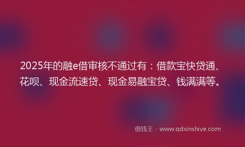 2025年的融e借审核不通过有：借款宝快贷通、花呗、现金流速贷、现金易融宝贷、钱满满等。