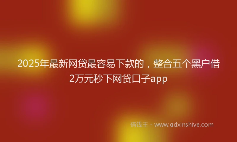 2025年最新网贷最容易下款的，整合五个黑户借2万元秒下网贷口子app