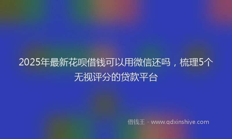 2025年最新花呗借钱可以用微信还吗，梳理5个无视评分的贷款平台