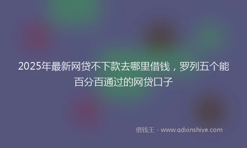 2025年最新网贷不下款去哪里借钱，罗列五个能百分百通过的网贷口子