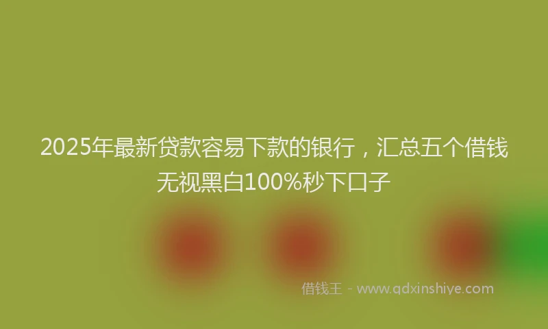 2025年最新贷款容易下款的银行，汇总五个借钱无视黑白100%秒下口子