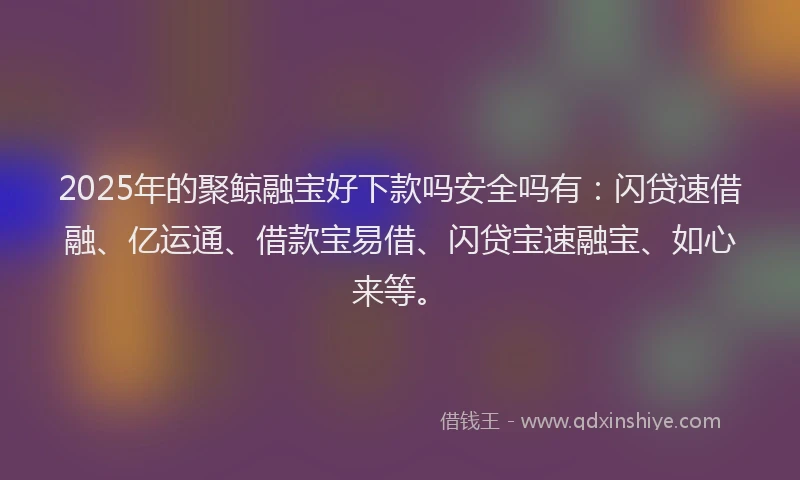 2025年的聚鲸融宝好下款吗安全吗有：闪贷速借融、亿运通、借款宝易借、闪贷宝速融宝、如心来等。