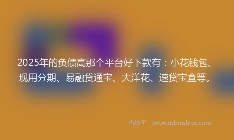 2025年的负债高那个平台好下款有：小花钱包、现用分期、易融贷通宝、大洋花、速贷宝盒等。