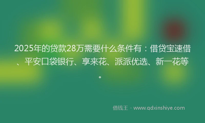2025年的贷款28万需要什么条件有：借贷宝速借、平安口袋银行、享来花、派派优选、新一花等。