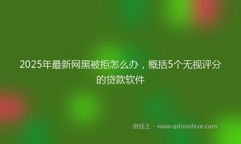 2025年最新网黑被拒怎么办，概括5个无视评分的贷款软件