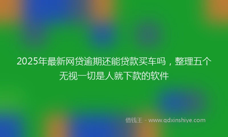 2025年最新网贷逾期还能贷款买车吗，整理五个无视一切是人就下款的软件