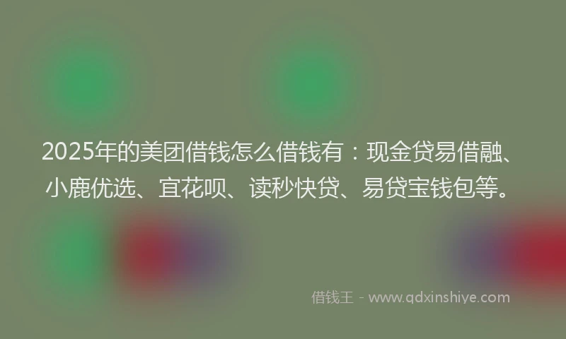 2025年的美团借钱怎么借钱有：现金贷易借融、小鹿优选、宜花呗、读秒快贷、易贷宝钱包等。