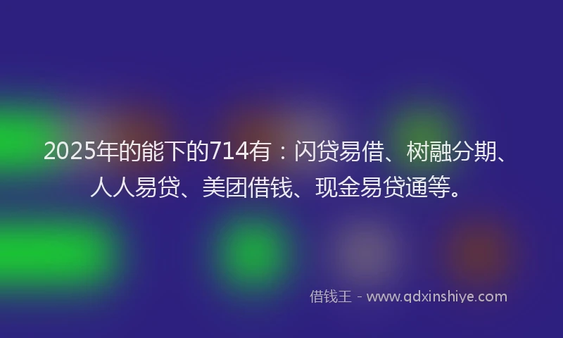 2025年的能下的714有:闪贷易借、树融分期、人人易贷、美团借钱、现金易贷通等。