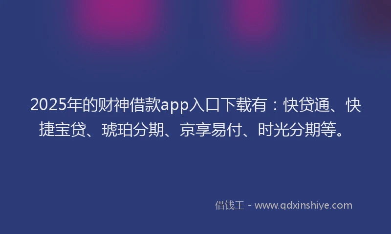 2025年的财神借款app入口下载有：快贷通、快捷宝贷、琥珀分期、京享易付、时光分期等。