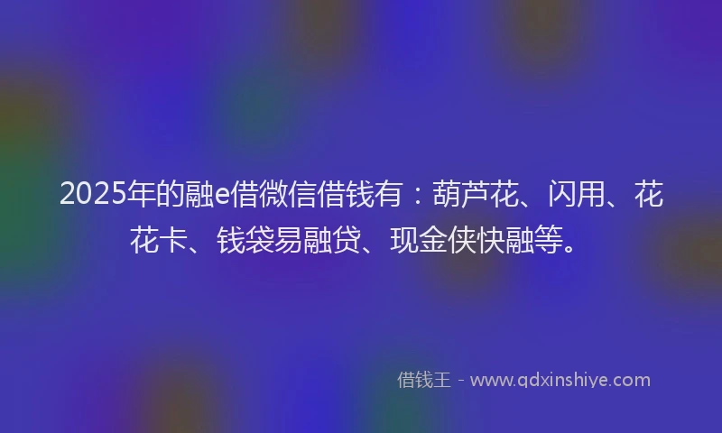 2025年的融e借微信借钱有：葫芦花、闪用、花花卡、钱袋易融贷、现金侠快融等。