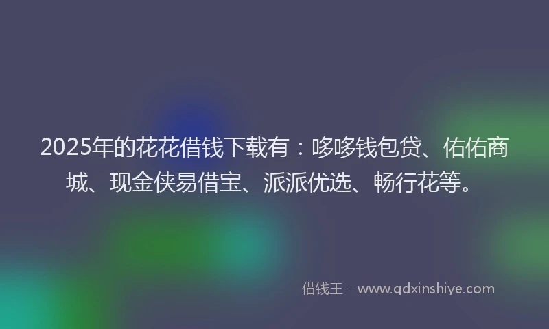 2025年的花花借钱下载有：哆哆钱包贷、佑佑商城、现金侠易借宝、派派优选、畅行花等。