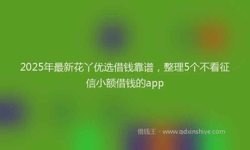 2025年最新花丫优选借钱靠谱，整理5个不看征信小额借钱的app