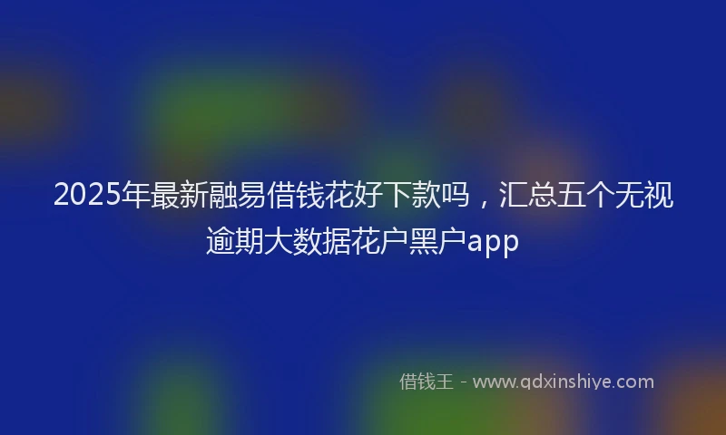 2025年最新融易借钱花好下款吗，汇总五个无视逾期大数据花户黑户app