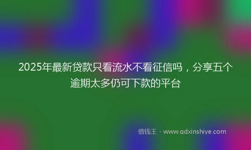 2025年最新贷款只看流水不看征信吗，分享五个逾期太多仍可下款的平台