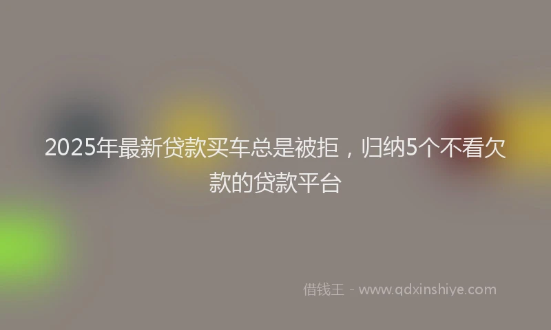 2025年最新贷款买车总是被拒，归纳5个不看欠款的贷款平台