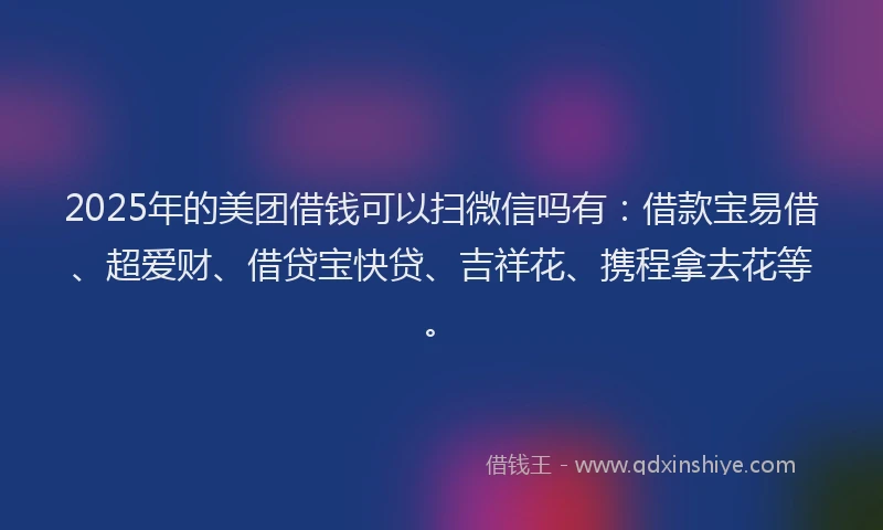 2025年的美团借钱可以扫微信吗有：借款宝易借、超爱财、借贷宝快贷、吉祥花、携程拿去花等。