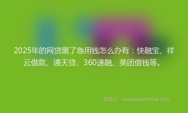 2025年的网贷黑了急用钱怎么办有：快融宝、祥云借款、通天贷、360速融、美团借钱等。