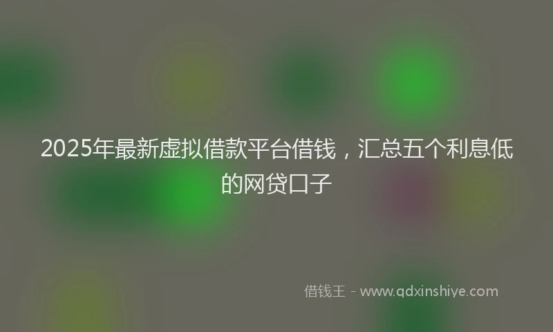 2025年最新虚拟借款平台借钱，汇总五个利息低的网贷口子