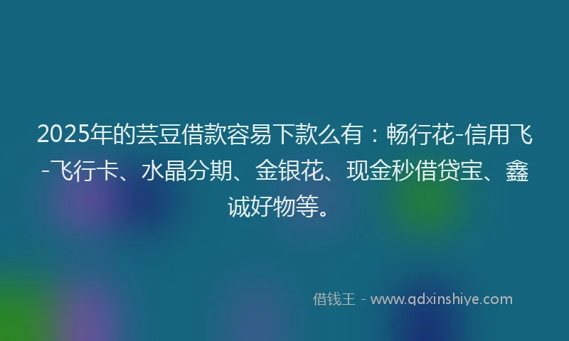 2025年的芸豆借款容易下款么有：畅行花-信用飞-飞行卡、水晶分期、金银花、现金秒借贷宝、鑫诚好物等。