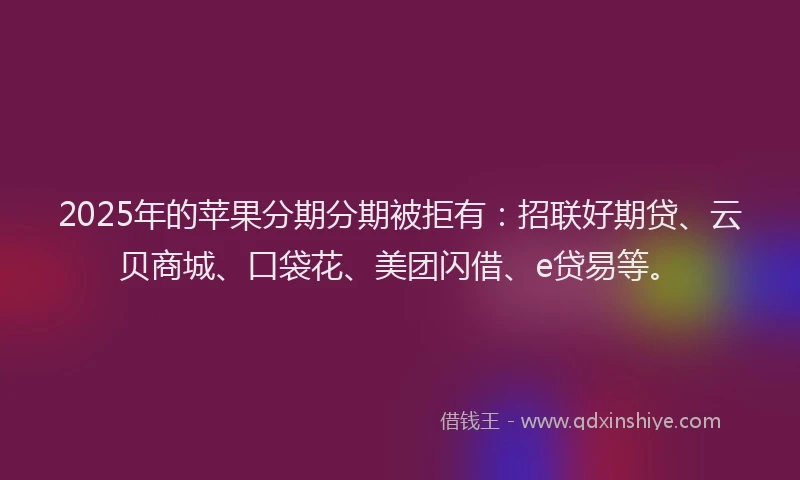 2025年的苹果分期分期被拒有：招联好期贷、云贝商城、口袋花、美团闪借、e贷易等。