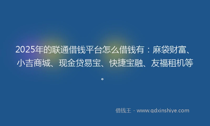 2025年的联通借钱平台怎么借钱有：麻袋财富、小吉商城、现金贷易宝、快捷宝融、友福租机等。