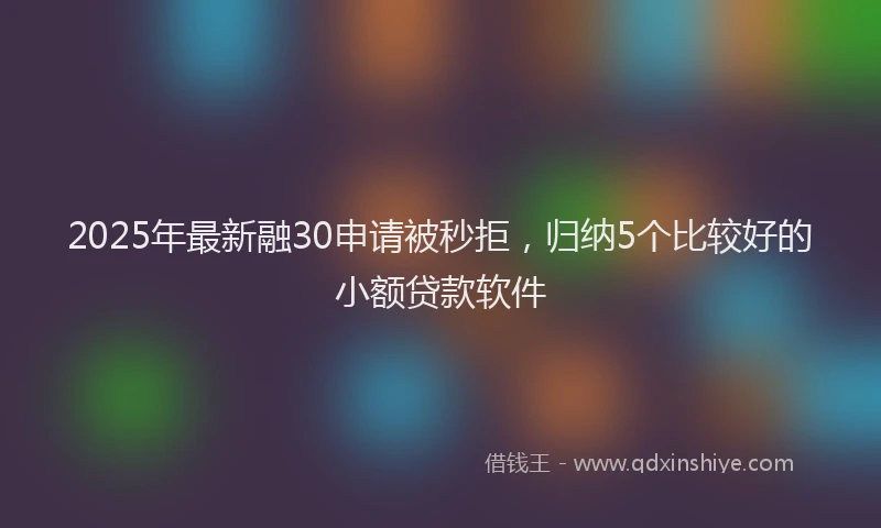 2025年最新融30申请被秒拒，归纳5个比较好的小额贷款软件